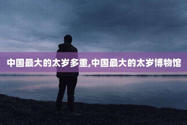 中国最大的太岁多重,中国最大的太岁博物馆