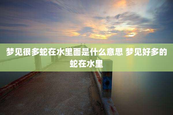 梦见很多蛇在水里面是什么意思 梦见好多的蛇在水里