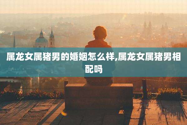 属龙女属猪男的婚姻怎么样,属龙女属猪男相配吗