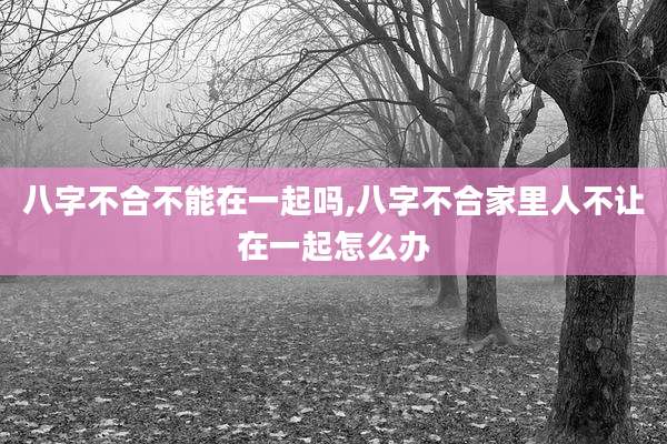 八字不合不能在一起吗,八字不合家里人不让在一起怎么办
