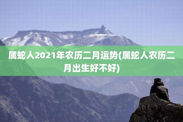 属蛇人2021年农历二月运势(属蛇人农历二月出生好不好)
