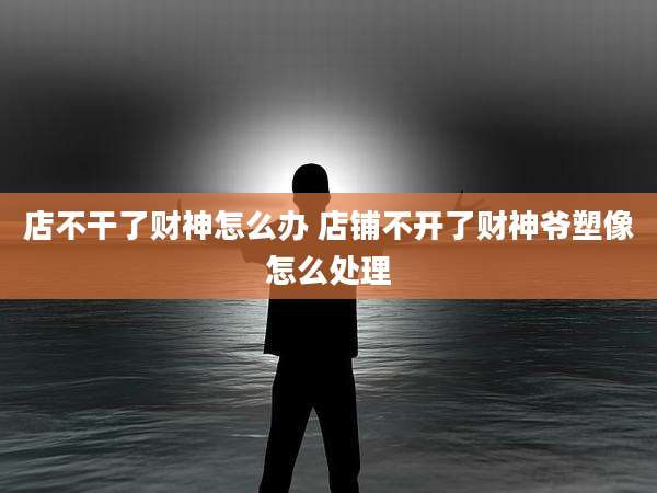 店不干了财神怎么办 店铺不开了财神爷塑像怎么处理
