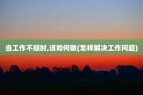 当工作不顺时,该如何做(怎样解决工作问题)