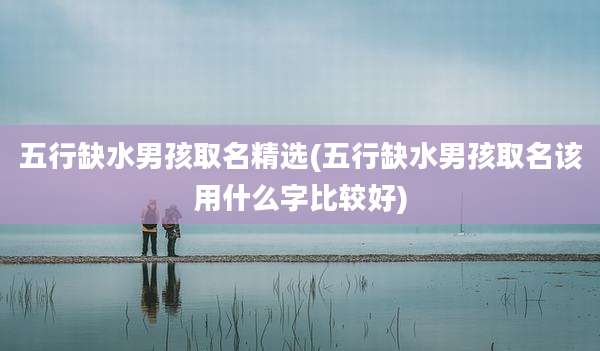 五行缺水男孩取名精选(五行缺水男孩取名该用什么字比较好)