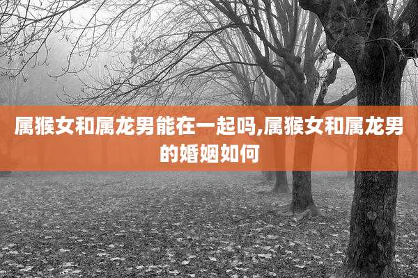 属猴女和属龙男能在一起吗,属猴女和属龙男的婚姻如何