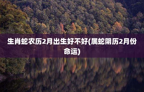 生肖蛇农历2月出生好不好(属蛇阴历2月份命运)
