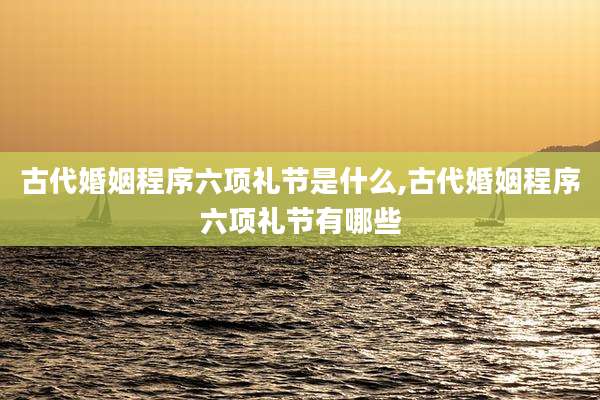 古代婚姻程序六项礼节是什么,古代婚姻程序六项礼节有哪些