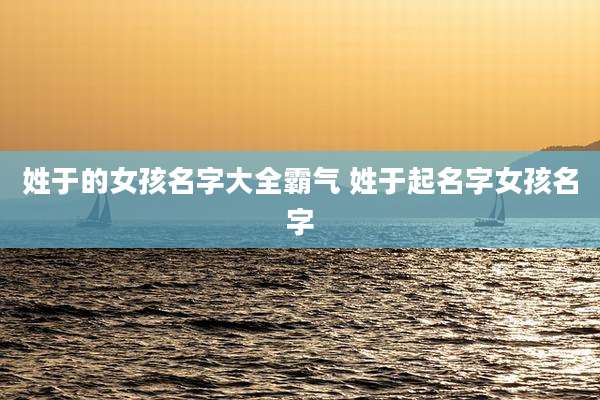 姓于的女孩名字大全霸气 姓于起名字女孩名字
