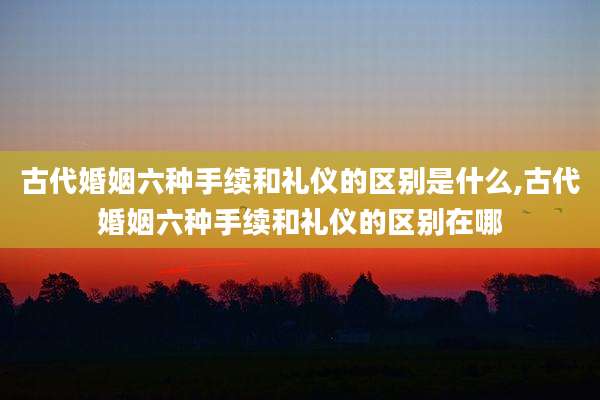 古代婚姻六种手续和礼仪的区别是什么,古代婚姻六种手续和礼仪的区别在哪