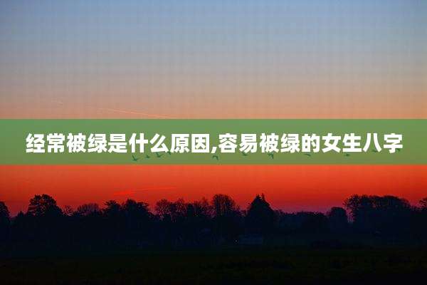 经常被绿是什么原因,容易被绿的女生八字