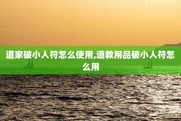 道家破小人符怎么使用,道教用品破小人符怎么用