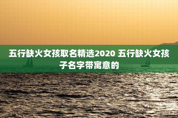 五行缺火女孩取名精选2020 五行缺火女孩子名字带寓意的