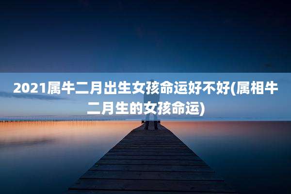 2021属牛二月出生女孩命运好不好(属相牛二月生的女孩命运)