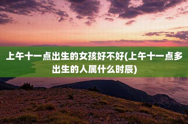 上午十一点出生的女孩好不好(上午十一点多出生的人属什么时辰)