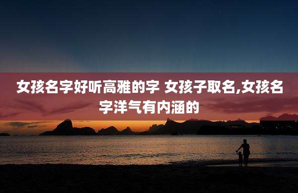女孩名字好听高雅的字 女孩子取名,女孩名字洋气有内涵的