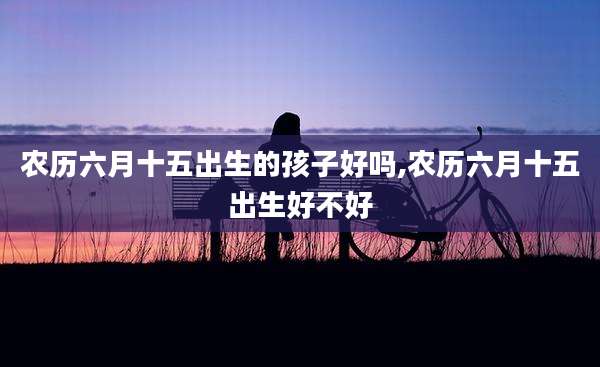 农历六月十五出生的孩子好吗,农历六月十五出生好不好