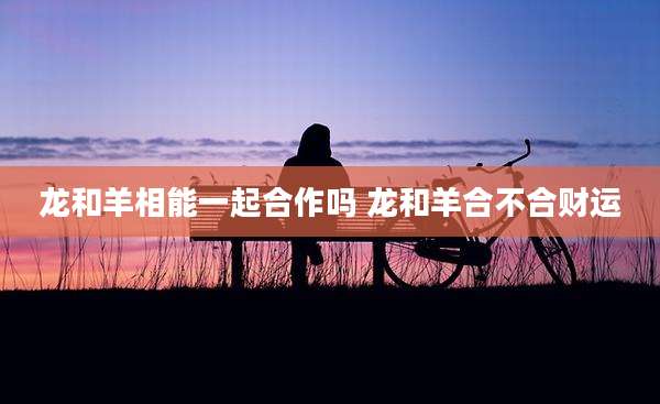 龙和羊相能一起合作吗 龙和羊合不合财运