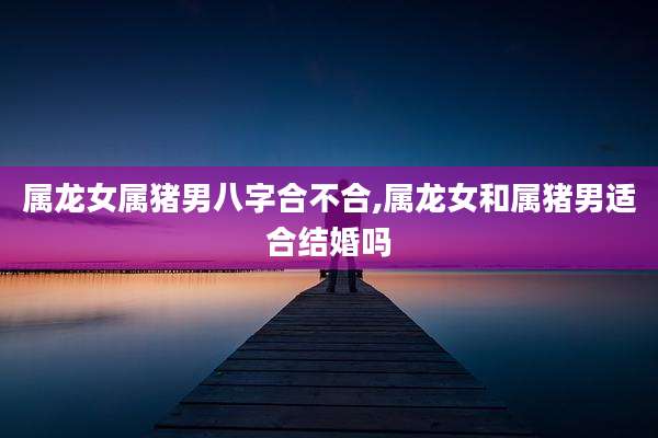 属龙女属猪男八字合不合,属龙女和属猪男适合结婚吗