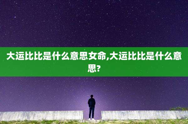 大运比比是什么意思女命,大运比比是什么意思?
