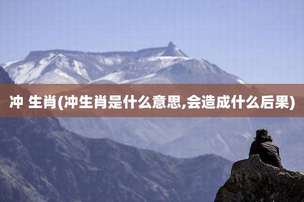 冲 生肖(冲生肖是什么意思,会造成什么后果)