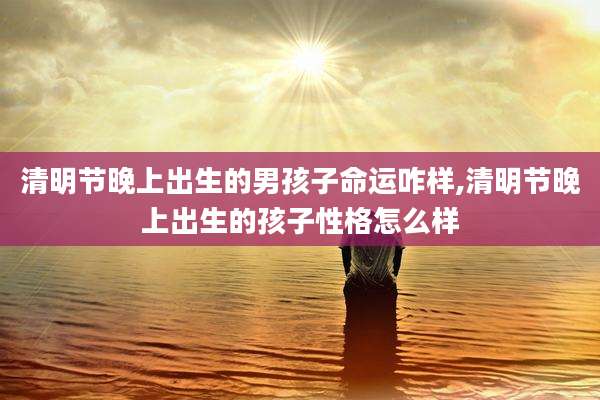 清明节晚上出生的男孩子命运咋样,清明节晚上出生的孩子性格怎么样