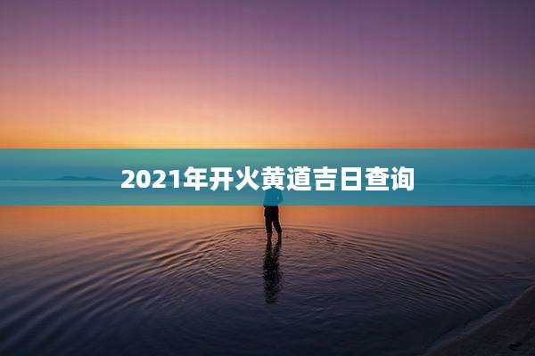 2021年开火黄道吉日查询