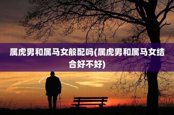 属虎男和属马女般配吗(属虎男和属马女结合好不好)
