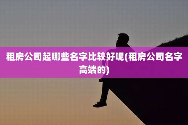 租房公司起哪些名字比较好呢(租房公司名字高端的)