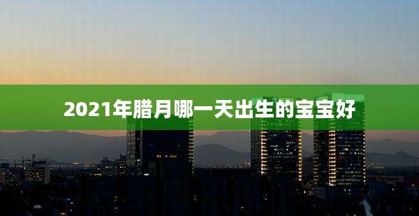 2021年腊月哪一天出生的宝宝好