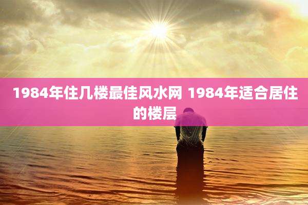 1984年住几楼最佳风水网 1984年适合居住的楼层