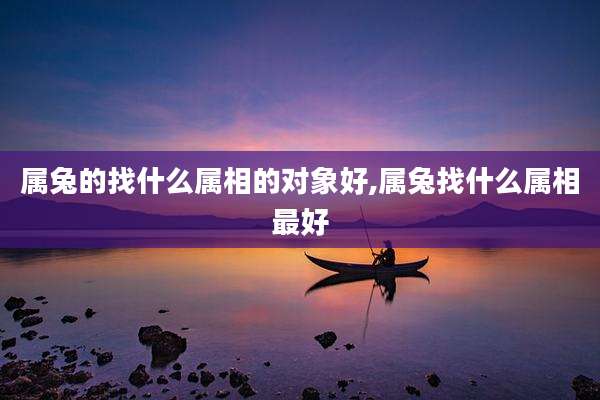 属兔的找什么属相的对象好,属兔找什么属相最好