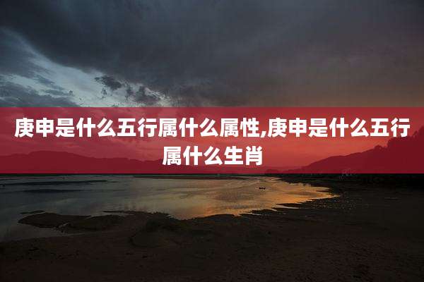 庚申是什么五行属什么属性,庚申是什么五行属什么生肖