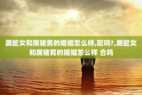 属蛇女和属猪男的婚姻怎么样,配吗?,属蛇女和属猪男的婚姻怎么样 合吗