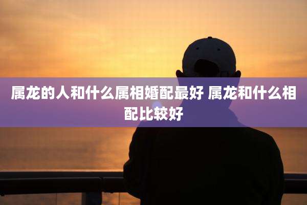 属龙的人和什么属相婚配最好 属龙和什么相配比较好