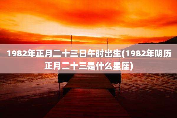 1982年正月二十三日午时出生(1982年阴历正月二十三是什么星座)