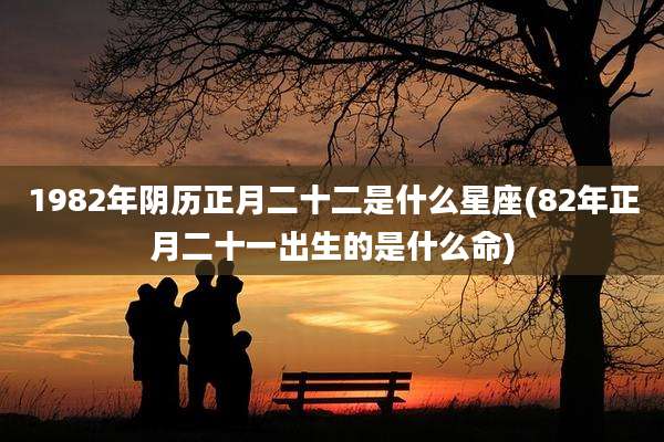 1982年阴历正月二十二是什么星座(82年正月二十一出生的是什么命)