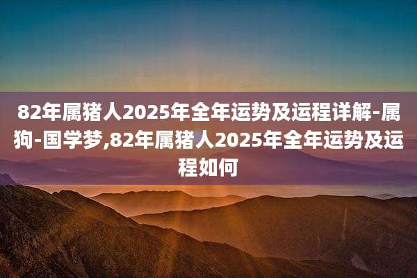 82年属猪人2025年全年运势及运程详解-属狗-国学梦,82年属猪人2025年全年运势及运程如何