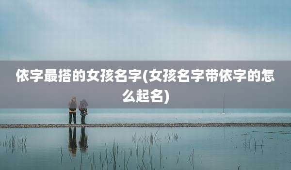依字最搭的女孩名字(女孩名字带依字的怎么起名)