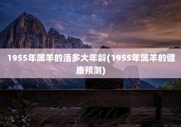 1955年属羊的活多大年龄(1955年属羊的健康预测)