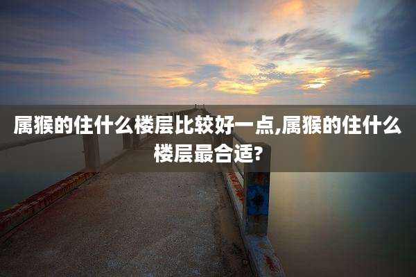 属猴的住什么楼层比较好一点,属猴的住什么楼层最合适?