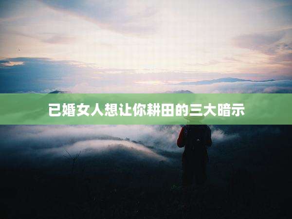 已婚女人想让你耕田的三大暗示