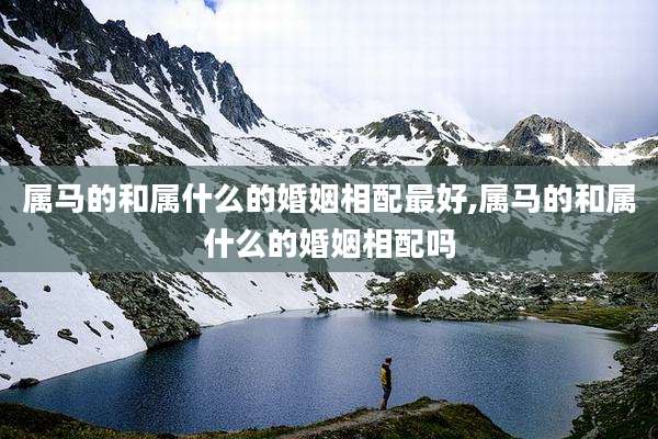 属马的和属什么的婚姻相配最好,属马的和属什么的婚姻相配吗
