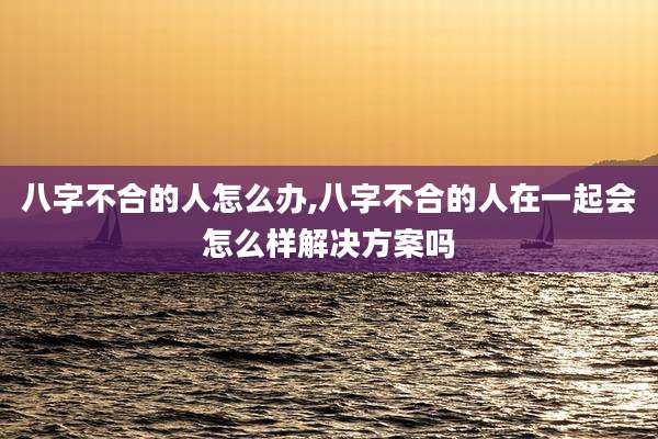 八字不合的人怎么办,八字不合的人在一起会怎么样解决方案吗