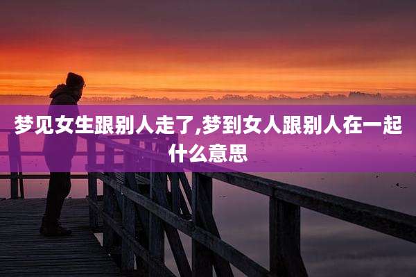 梦见女生跟别人走了,梦到女人跟别人在一起什么意思