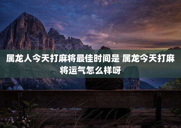 属龙人今天打麻将最佳时间是 属龙今天打麻将运气怎么样呀