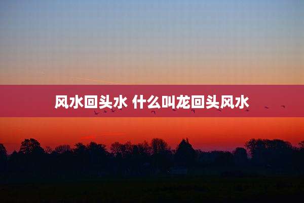 风水回头水 什么叫龙回头风水