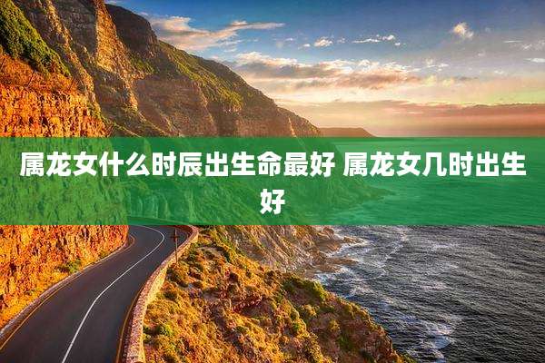 属龙女什么时辰出生命最好 属龙女几时出生好