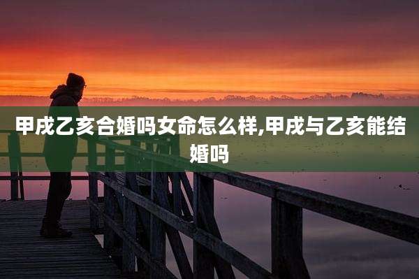 甲戌乙亥合婚吗女命怎么样,甲戌与乙亥能结婚吗