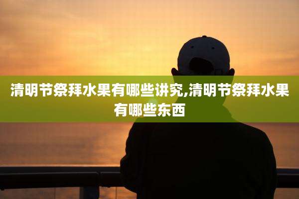 清明节祭拜水果有哪些讲究,清明节祭拜水果有哪些东西