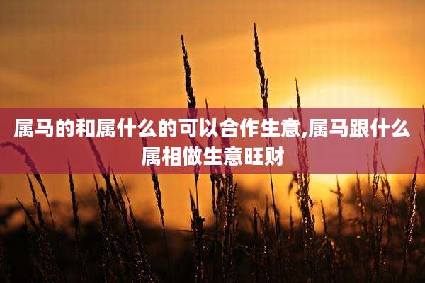 属马的和属什么的可以合作生意,属马跟什么属相做生意旺财